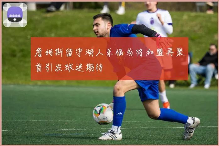 詹姆斯留守湖人乐福或将加盟再聚首引发球迷期待