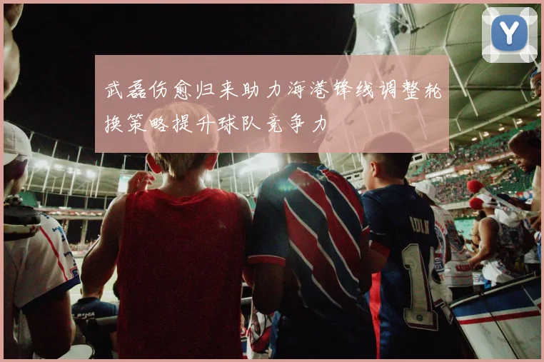 武磊伤愈归来助力海港锋线调整轮换策略提升球队竞争力