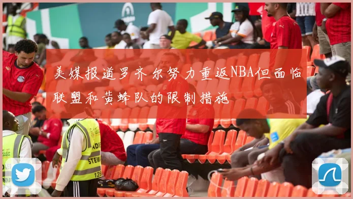 美媒报道罗齐尔努力重返NBA但面临联盟和黄蜂队的限制措施