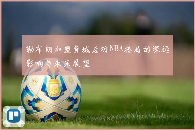 勒布朗加盟费城后对NBA格局的深远影响与未来展望