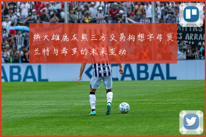 热火雄鹿灰熊三方交易构想字母莫兰特与希罗的未来变动