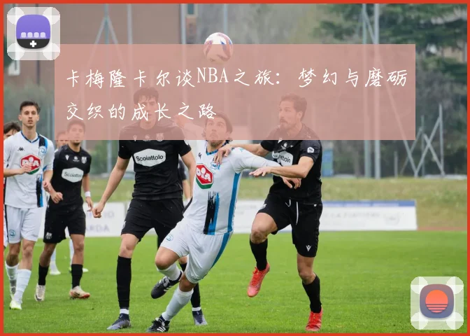 卡梅隆卡尔谈NBA之旅：梦幻与磨砺交织的成长之路