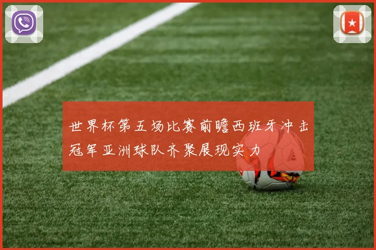 世界杯第五场比赛前瞻西班牙冲击冠军亚洲球队齐聚展现实力