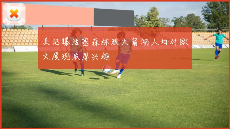 美记曝活塞森林狼火箭湖人均对欧文展现浓厚兴趣