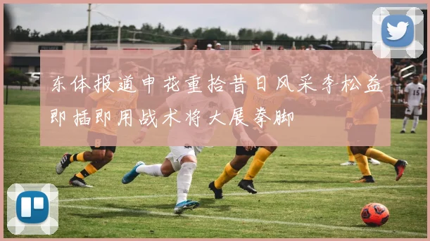 东体报道申花重拾昔日风采李松益即插即用战术将大展拳脚