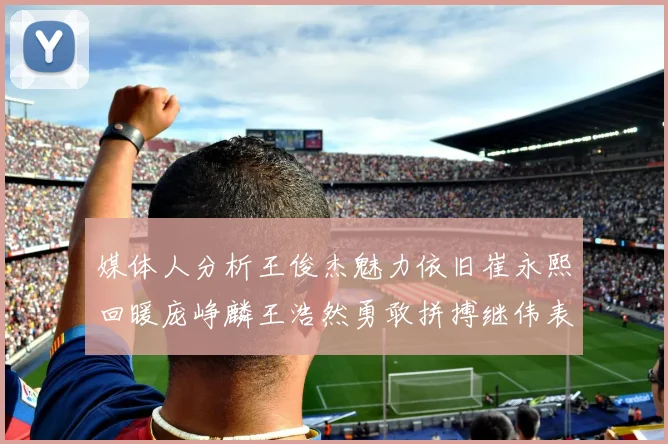 媒体人分析王俊杰魅力依旧崔永熙回暖庞峥麟王浩然勇敢拼搏继伟表现稳定