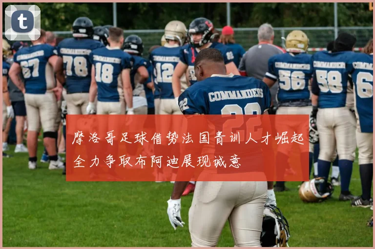 摩洛哥足球借势法国青训人才崛起全力争取布阿迪展现诚意
