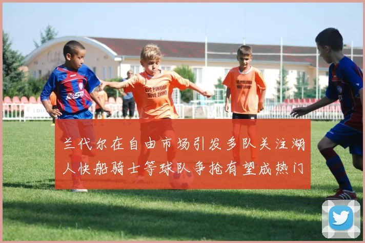 兰代尔在自由市场引发多队关注湖人快船骑士等球队争抢有望成热门球员