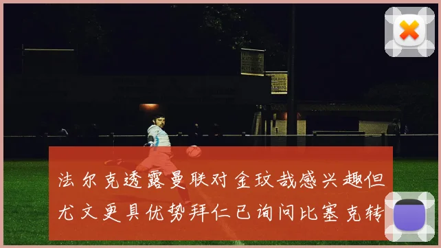 法尔克透露曼联对金玟哉感兴趣但尤文更具优势拜仁已询问比塞克转会情况
