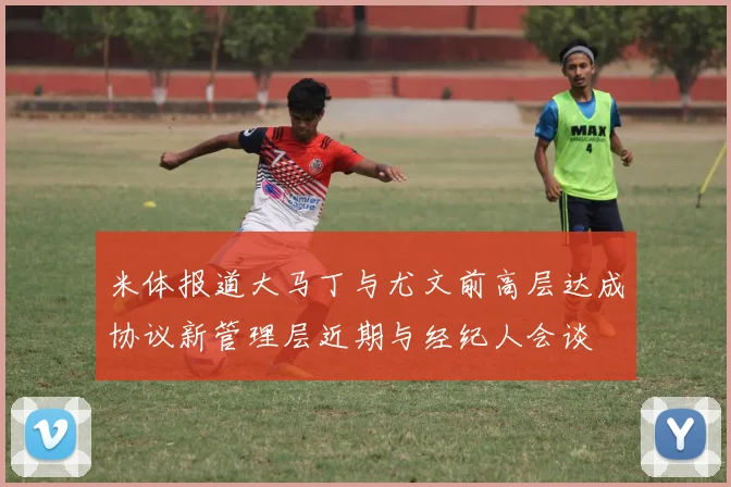 米体报道大马丁与尤文前高层达成协议新管理层近期与经纪人会谈