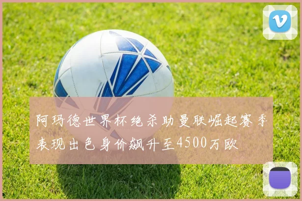 阿玛德世界杯绝杀助曼联崛起赛季表现出色身价飙升至4500万欧