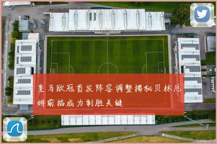皇马欧冠首发阵容调整揭秘贝林厄姆前插成为制胜关键