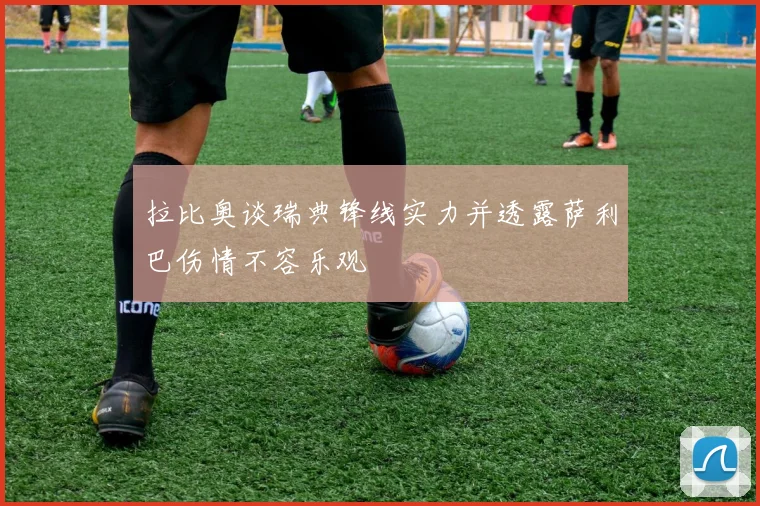拉比奥谈瑞典锋线实力并透露萨利巴伤情不容乐观