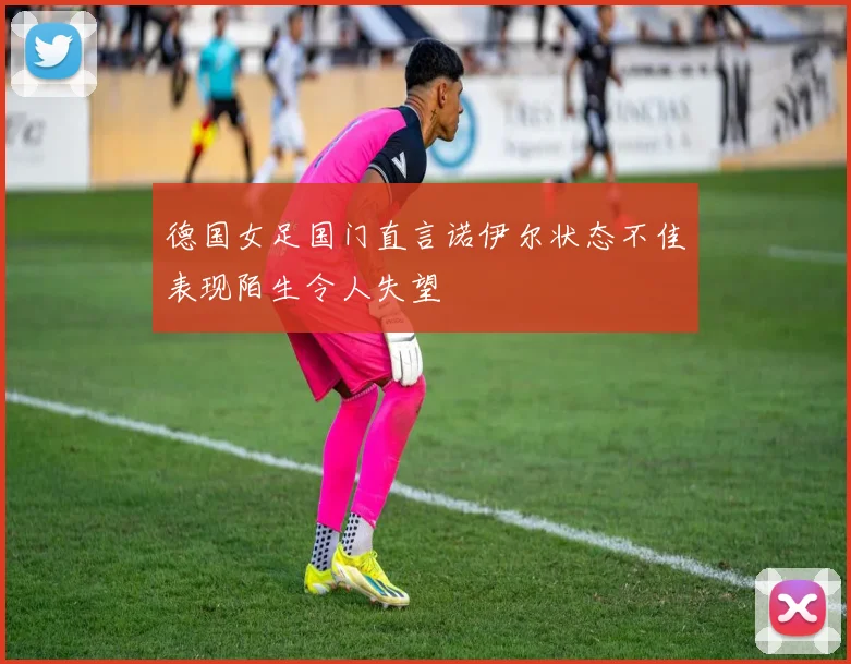 德国女足国门直言诺伊尔状态不佳表现陌生令人失望