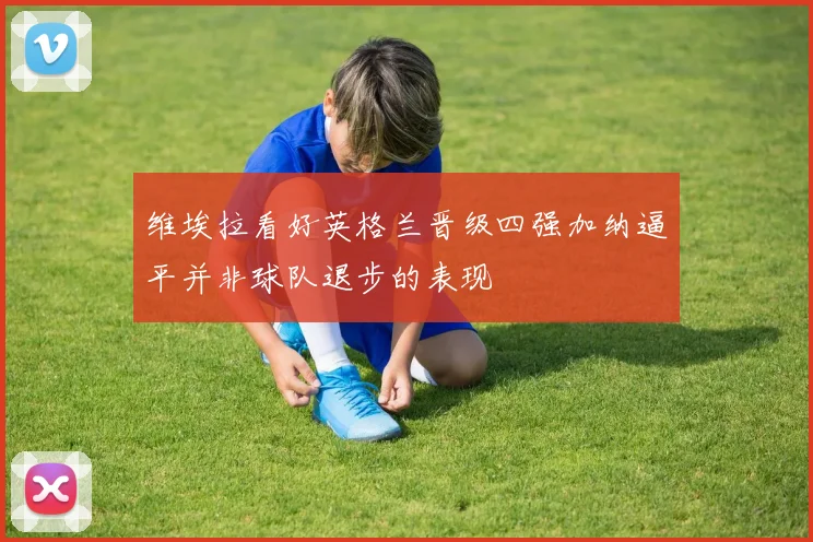 维埃拉看好英格兰晋级四强加纳逼平并非球队退步的表现