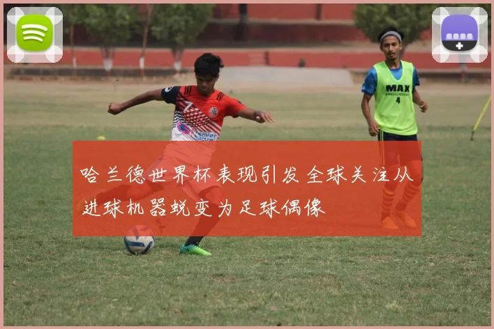 哈兰德世界杯表现引发全球关注从进球机器蜕变为足球偶像