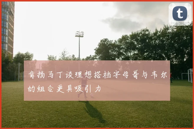 肯扬马丁谈理想搭档字母哥与韦尔的组合更具吸引力