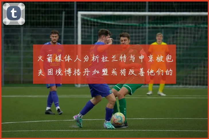 火箭媒体人分析杜兰特与申京被包夹困境博格丹加盟或将改善他们的进攻空间