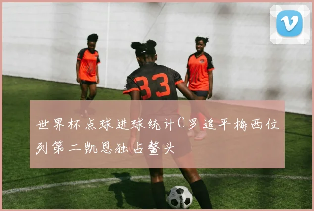 世界杯点球进球统计C罗追平梅西位列第二凯恩独占鳌头