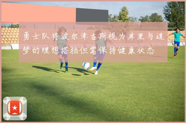 勇士队将波尔津吉斯视为库里与追梦的理想搭档但需保持健康状态